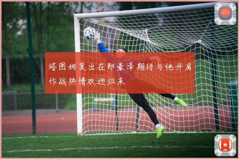 塔图姆复出在即豪泽期待与他并肩作战热情欢迎归来